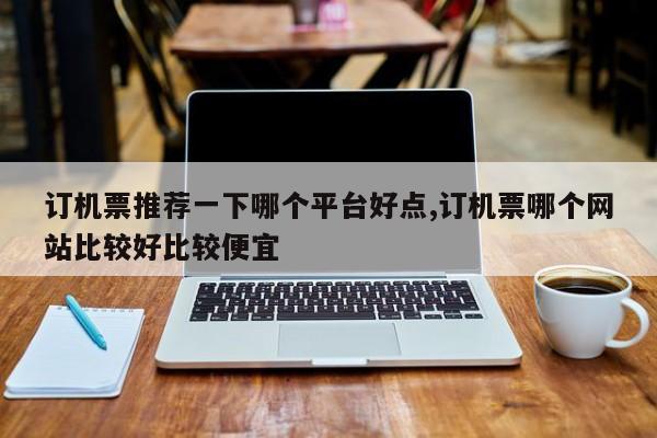 订机票推荐一下哪个平台好点,订机票哪个网站比较好比较便宜