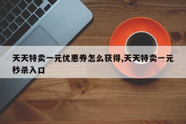 天天特卖一元优惠券怎么获得,天天特卖一元秒杀入口