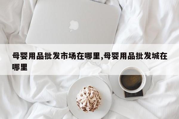 母婴用品批发市场在哪里,母婴用品批发城在哪里