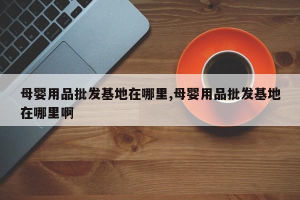 母婴用品批发基地在哪里,母婴用品批发基地在哪里啊