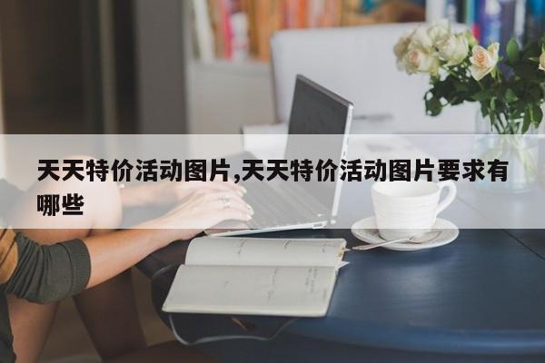 天天特价活动图片,天天特价活动图片要求有哪些