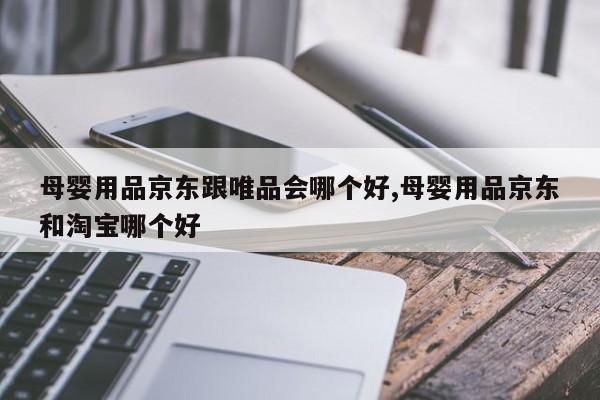 母婴用品京东跟唯品会哪个好,母婴用品京东和淘宝哪个好