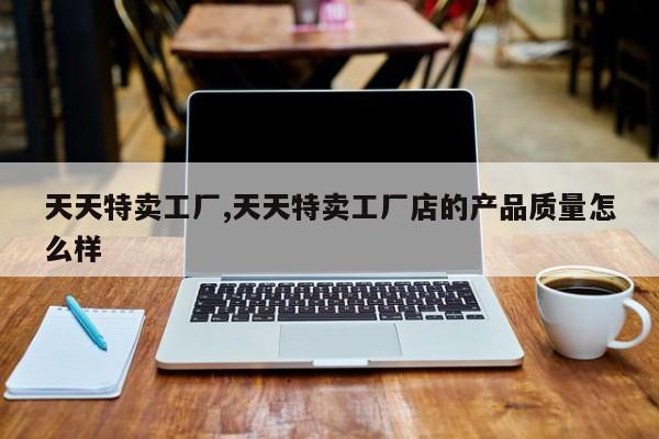 天天特卖工厂,天天特卖工厂店的产品质量怎么样