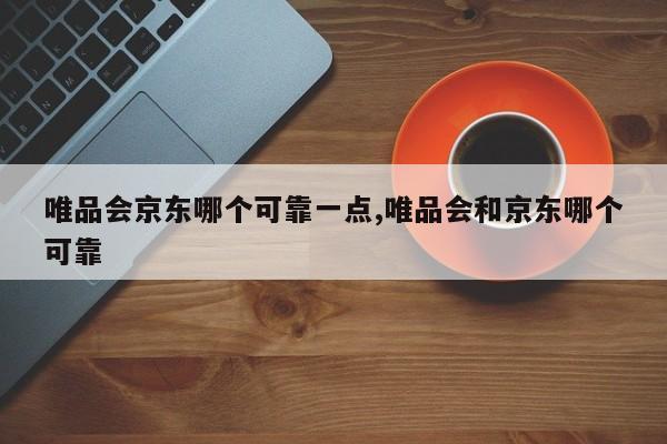 唯品会京东哪个可靠一点,唯品会和京东哪个可靠
