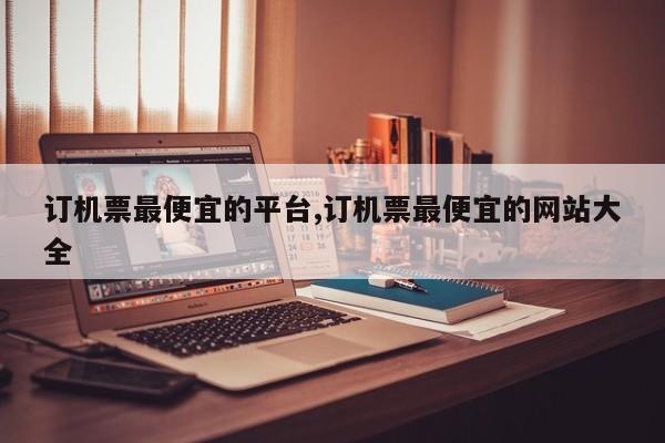 订机票最便宜的平台,订机票最便宜的网站大全