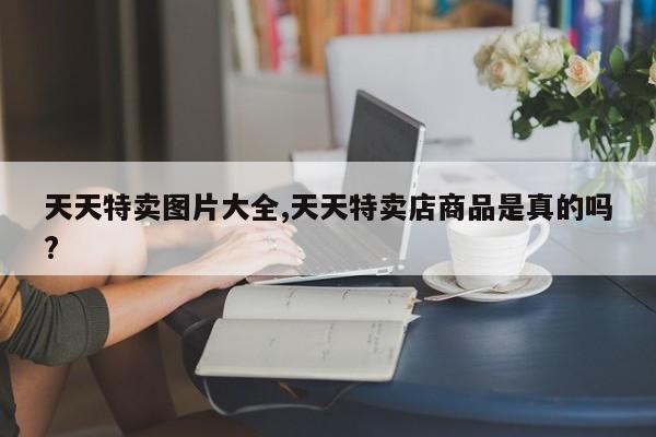 天天特卖图片大全,天天特卖店商品是真的吗?