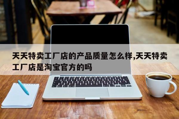 天天特卖工厂店的产品质量怎么样,天天特卖工厂店是淘宝官方的吗
